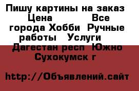 Пишу картины на заказ › Цена ­ 6 000 - Все города Хобби. Ручные работы » Услуги   . Дагестан респ.,Южно-Сухокумск г.